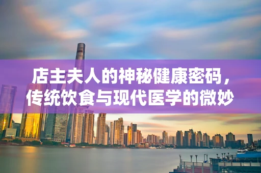 店主夫人的神秘健康密码，传统饮食与现代医学的微妙平衡