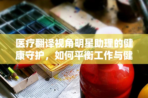 医疗翻译视角明星助理的健康守护，如何平衡工作与健康？