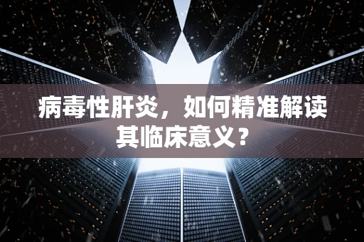 病毒性肝炎，如何精准解读其临床意义？