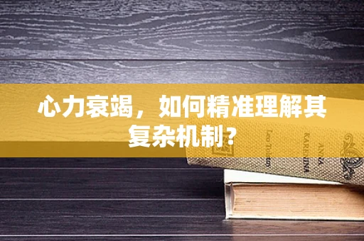 心力衰竭，如何精准理解其复杂机制？
