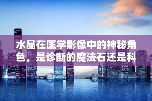 水晶在医学影像中的神秘角色，是诊断的魔法石还是科学的结晶体？
