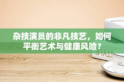 杂技演员的非凡技艺，如何平衡艺术与健康风险？