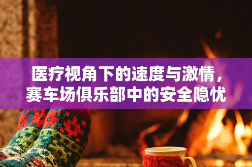 医疗视角下的速度与激情，赛车场俱乐部中的安全隐忧