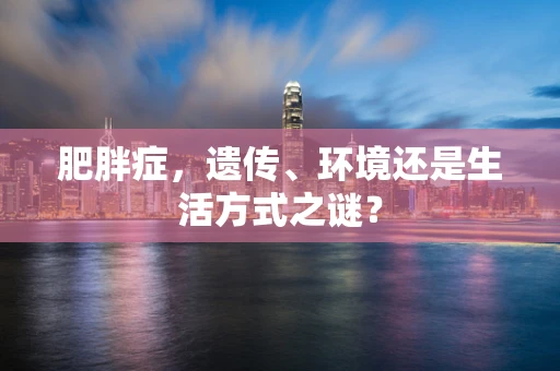 肥胖症，遗传、环境还是生活方式之谜？