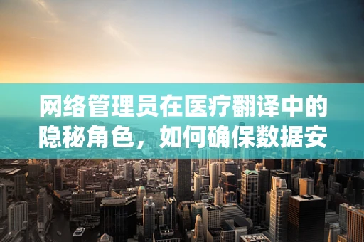 网络管理员在医疗翻译中的隐秘角色，如何确保数据安全与系统稳定？