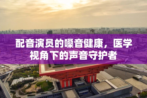 配音演员的嗓音健康，医学视角下的声音守护者