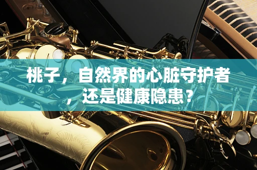 桃子，自然界的心脏守护者，还是健康隐患？