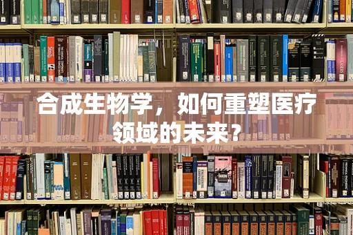 合成生物学，如何重塑医疗领域的未来？