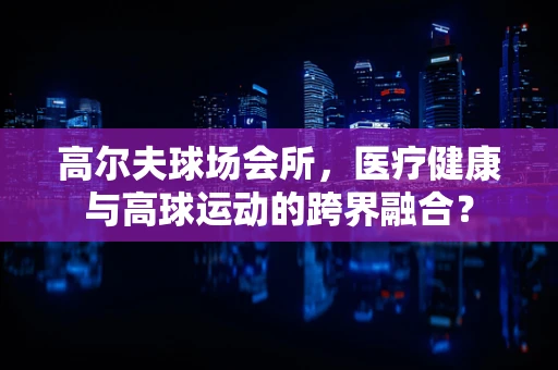 高尔夫球场会所，医疗健康与高球运动的跨界融合？