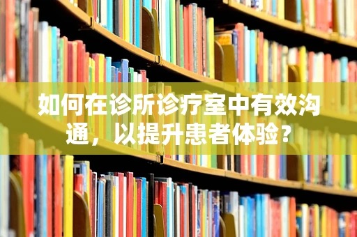 如何在诊所诊疗室中有效沟通，以提升患者体验？