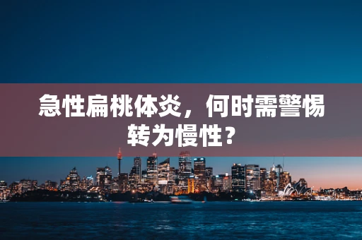 急性扁桃体炎，何时需警惕转为慢性？