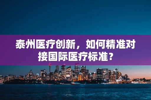 泰州医疗创新，如何精准对接国际医疗标准？