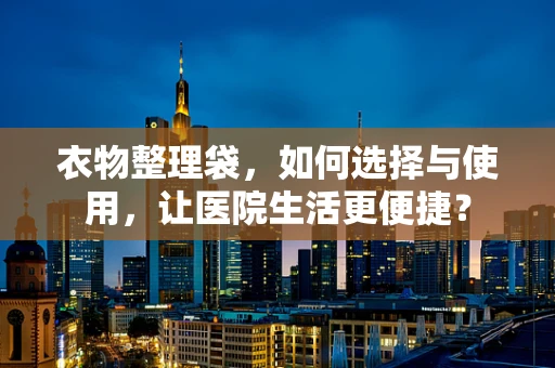 衣物整理袋，如何选择与使用，让医院生活更便捷？