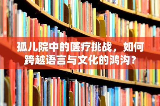 孤儿院中的医疗挑战，如何跨越语言与文化的鸿沟？