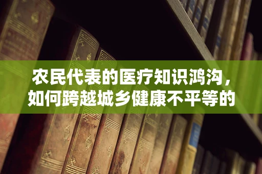 农民代表的医疗知识鸿沟，如何跨越城乡健康不平等的桥梁？