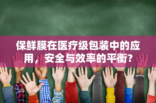 保鲜膜在医疗级包装中的应用，安全与效率的平衡？