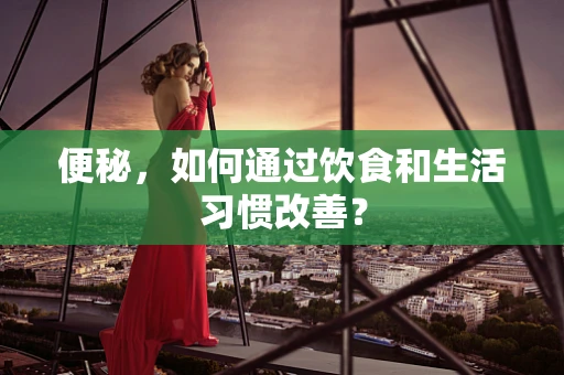 便秘，如何通过饮食和生活习惯改善？