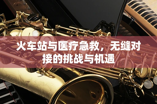 火车站与医疗急救，无缝对接的挑战与机遇