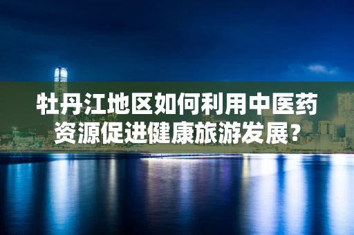 牡丹江地区如何利用中医药资源促进健康旅游发展？