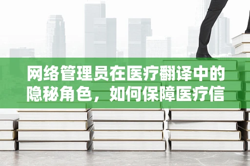 网络管理员在医疗翻译中的隐秘角色，如何保障医疗信息的安全与畅通？