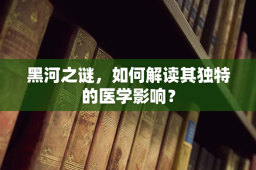 黑河之谜，如何解读其独特的医学影响？