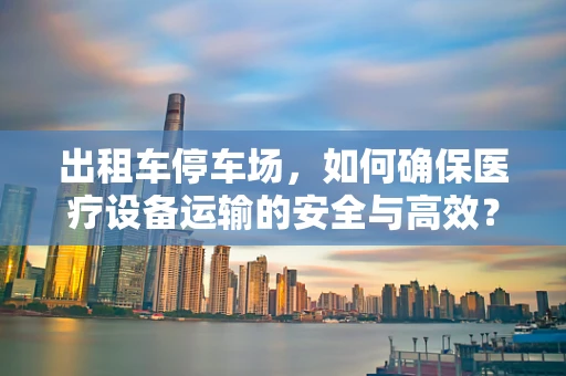 出租车停车场，如何确保医疗设备运输的安全与高效？