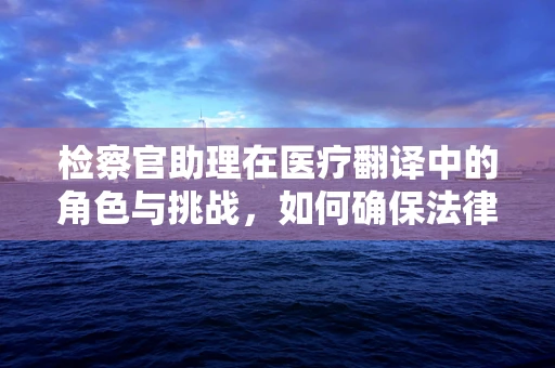 检察官助理在医疗翻译中的角色与挑战，如何确保法律与医学的精准对接？