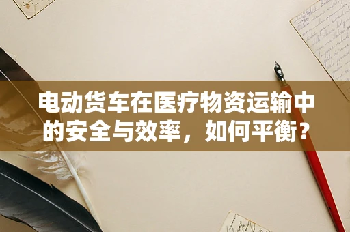 电动货车在医疗物资运输中的安全与效率，如何平衡？