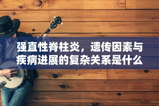 强直性脊柱炎，遗传因素与疾病进展的复杂关系是什么？