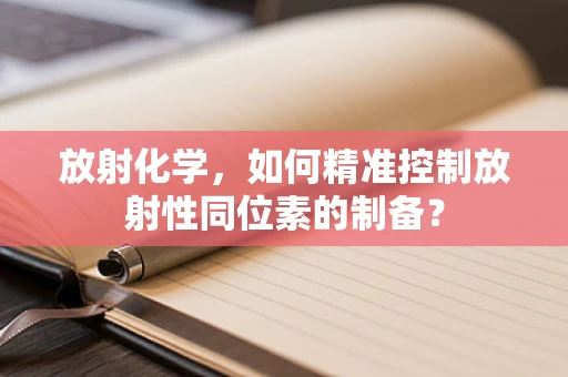 放射化学，如何精准控制放射性同位素的制备？