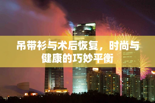 吊带衫与术后恢复，时尚与健康的巧妙平衡