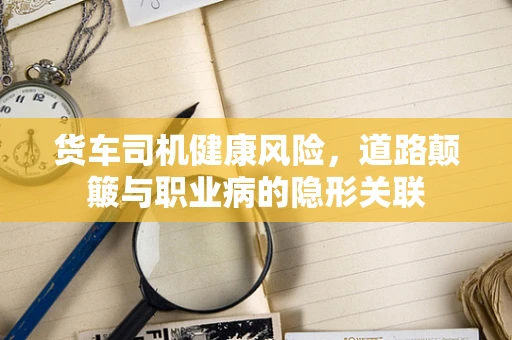 货车司机健康风险，道路颠簸与职业病的隐形关联