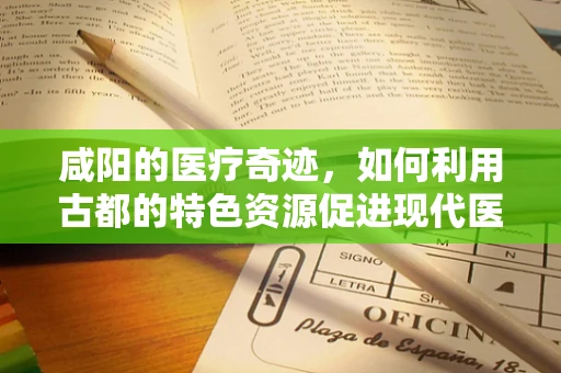 咸阳的医疗奇迹，如何利用古都的特色资源促进现代医学发展？