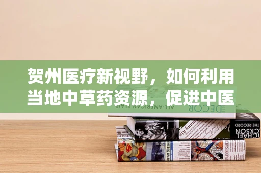 贺州医疗新视野，如何利用当地中草药资源，促进中医药国际化？