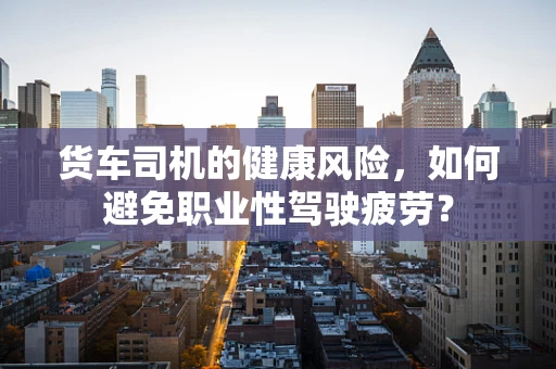 货车司机的健康风险，如何避免职业性驾驶疲劳？