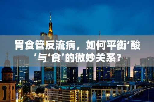 胃食管反流病，如何平衡‘酸’与‘食’的微妙关系？