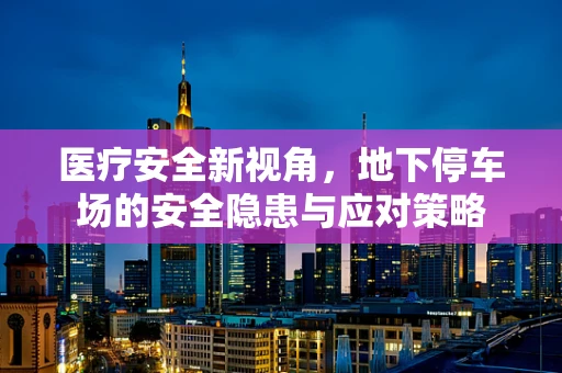 医疗安全新视角，地下停车场的安全隐患与应对策略