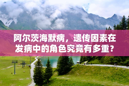 阿尔茨海默病，遗传因素在发病中的角色究竟有多重？