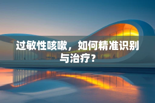 过敏性咳嗽，如何精准识别与治疗？