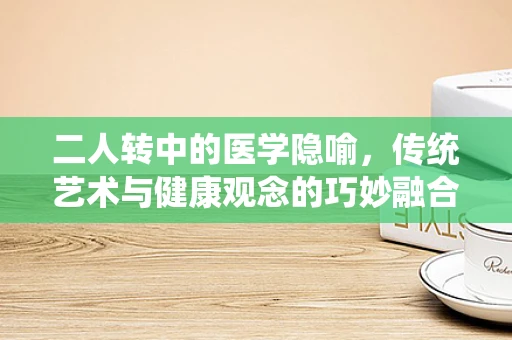 二人转中的医学隐喻，传统艺术与健康观念的巧妙融合