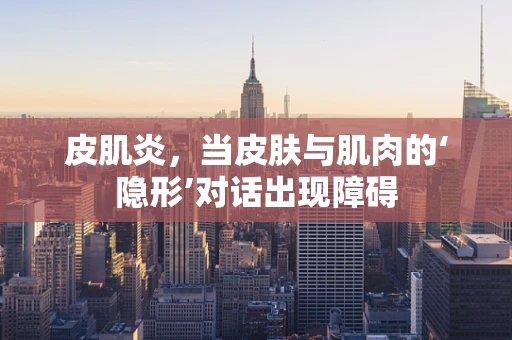 皮肌炎，当皮肤与肌肉的‘隐形’对话出现障碍