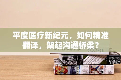 平度医疗新纪元，如何精准翻译，架起沟通桥梁？