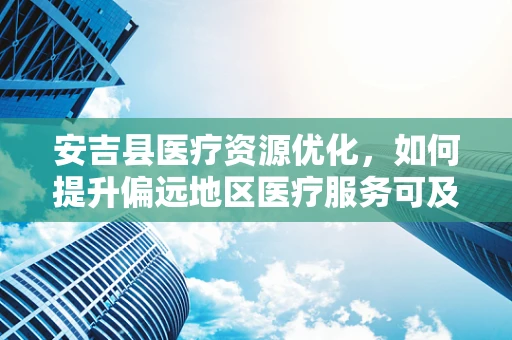 安吉县医疗资源优化，如何提升偏远地区医疗服务可及性？