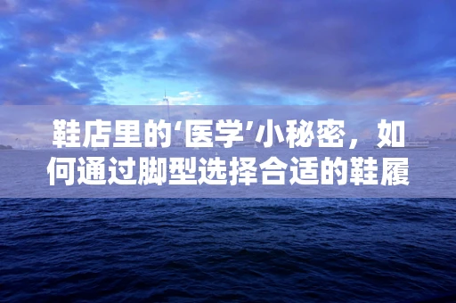 鞋店里的‘医学’小秘密，如何通过脚型选择合适的鞋履？
