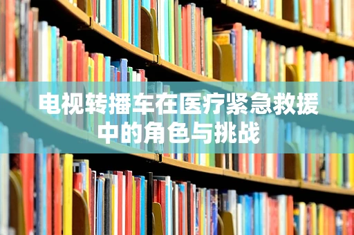 电视转播车在医疗紧急救援中的角色与挑战