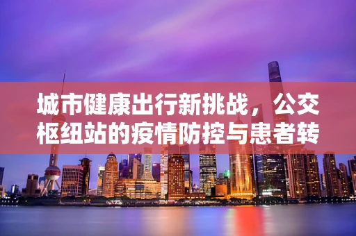 城市健康出行新挑战，公交枢纽站的疫情防控与患者转运