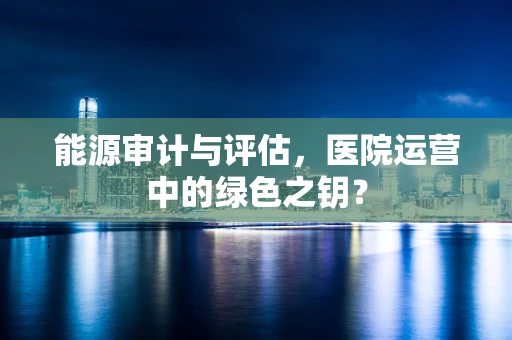 能源审计与评估，医院运营中的绿色之钥？