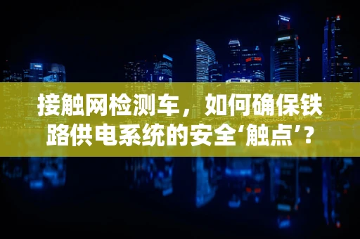 接触网检测车，如何确保铁路供电系统的安全‘触点’？