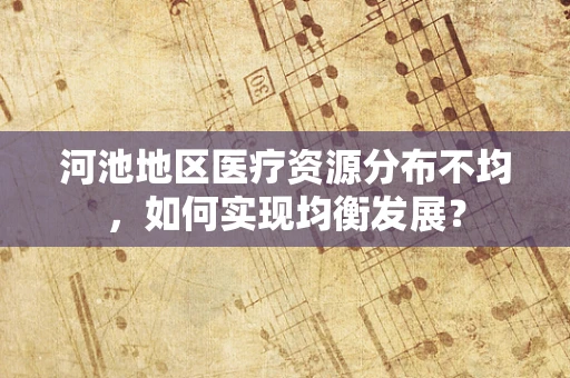 河池地区医疗资源分布不均，如何实现均衡发展？
