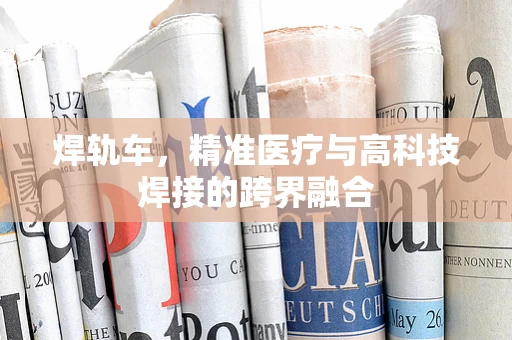 焊轨车，精准医疗与高科技焊接的跨界融合